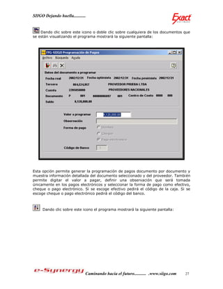 SIIGO Dejando huella...........


    Dando clic sobre este icono o doble clic sobre cualquiera de los documentos que
se están visualizando el programa mostrará la siguiente pantalla:




Esta opción permite generar la programación de pagos documento por documento y
muestra información detallada del documento seleccionado y del proveedor. También
permite digitar el valor a pagar, definir una observación que será tomada
únicamente en los pagos electrónicos y seleccionar la forma de pago como efectivo,
cheque o pago electrónico. Si se escoge efectivo pedirá el código de la caja. Si se
escoge cheque o pago electrónico pedirá el código del banco.



     Dando clic sobre este icono el programa mostrará la siguiente pantalla:




                              Caminando hacia el futuro........... .www.siigo.com   27
 