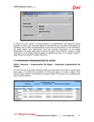 SIIGO Dejando huella...........




A través de esta opción se puede generar la programación de pagos de forma
general, es decir, que será para todos los documentos que se están visualizando en
pantalla y por el valor correspondiente (o que tiene el documento en ese momento).
Se podrá definir una observación que será tomada únicamente en los pagos
electrónicos. Se debe seleccionar la forma de pago como efectivo, cheque o pago
electrónico. Si se escoge efectivo pedirá el código de la caja, si se escoge cheque o
pago electrónico pedirá el código del banco.


4.4 IMPRESION PROGRAMACION DE PAGOS

RUTA: Tesorería – Programación De Pagos – Impresión Programación De
Pagos

En este informe se pueden visualizar todos los documentos que fueron programados
para pago, el nombre del proveedor, la forma de pago y el valor a pagar. Para
generar este informe únicamente se requiere digitar el número de la programación
que se quiere obtener.




                              Caminando hacia el futuro........... .www.siigo.com   28
 