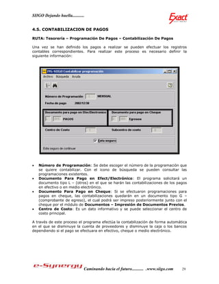 SIIGO Dejando huella...........


4.5. CONTABILIZACION DE PAGOS

RUTA: Tesorería – Programación De Pagos – Contabilización De Pagos

Una vez se han definido los pagos a realizar se pueden efectuar los registros
contables correspondientes. Para realizar este proceso es necesario definir la
siguiente información:




   Número de Programación: Se debe escoger el número de la programación que
    se quiere contabilizar. Con el icono de búsqueda se pueden consultar las
    programaciones existentes.
   Documento Para Pago en Efect/Electrónico: El programa solicitará un
    documento tipo L – (otros) en el que se harán las contabilizaciones de los pagos
    en efectivo o en medio electrónico.
   Documento Para Pago en Cheque: Si se efectuaron programaciones para
    pagos en cheque, las contabilizaciones quedarán en un documento tipo G –
    (comprobante de egreso), el cual podrá ser impreso posteriormente junto con el
    cheque por el módulo de Documentos – Impresión de Documentos Previos.
   Centro de Costo: Es un dato informativo y se puede seleccionar el centro de
    costo principal.

A través de este proceso el programa efectúa la contabilización de forma automática
en el que se disminuye la cuenta de proveedores y disminuye la caja o los bancos
dependiendo si el pago se efectuara en efectivo, cheque o medio electrónico.




                              Caminando hacia el futuro........... .www.siigo.com   29
 