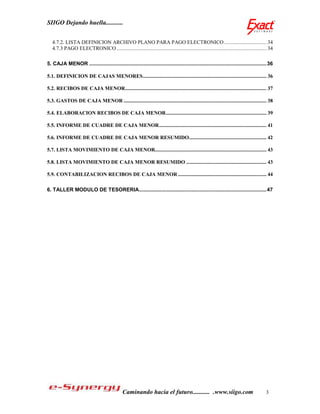 SIIGO Dejando huella...........


   4.7.2. LISTA DEFINICION ARCHIVO PLANO PARA PAGO ELECTRONICO ............................... 34
   4.7.3 PAGO ELECTRONICO .............................................................................................................. 34

5. CAJA MENOR ......................................................................................................................... 36

5.1. DEFINICION DE CAJAS MENORES ........................................................................................... 36

5.2. RECIBOS DE CAJA MENOR........................................................................................................ 37

5.3. GASTOS DE CAJA MENOR ......................................................................................................... 38

5.4. ELABORACION RECIBOS DE CAJA MENOR .......................................................................... 39

5.5. INFORME DE CUADRE DE CAJA MENOR ............................................................................... 41

5.6. INFORME DE CUADRE DE CAJA MENOR RESUMIDO......................................................... 42

5.7. LISTA MOVIMIENTO DE CAJA MENOR.................................................................................. 43

5.8. LISTA MOVIMIENTO DE CAJA MENOR RESUMIDO ........................................................... 43

5.9. CONTABILIZACION RECIBOS DE CAJA MENOR ................................................................. 44

6. TALLER MODULO DE TESORERIA ....................................................................................... 47




                                              Caminando hacia el futuro........... .www.siigo.com                                     3
 