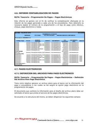 SIIGO Dejando huella...........


4.6. INFORME CONTABILIZACION DE PAGOS

RUTA: Tesorería – Programación De Pagos – Pagos Electrónicos

Este informe se genera con el fin de verificar la contabilización efectuada en la
relación de los pagos generado a cada uno de los proveedores. Para obtenerlo es
necesario digitar el número de la programación y el tipo de pago como efectivo,
cheque, pago electrónico o todos.




4.7. PAGOS ELECTRONICOS

4.7.1 DEFINICION DEL ARCHIVO PARA PAGO ELECTRONICO

RUTA: Tesorería – Programación De Pagos – Pagos Electrónicos – Definición
Del Archivo Para Pago Electrónico

Tiene como objetivo generar un archivo plano para el banco con la información del
pago a proveedores a los cuales se les asignó la opción pago electrónico en la
programación de pagos.

El documento que contiene la información para el diseño del archivo plano debe ser
solicitado al banco que presta el servicio de los pagos electrónicos.

De acuerdo a la estructura del mismo, se deben diligenciar los siguientes campos:




                              Caminando hacia el futuro........... .www.siigo.com   30
 