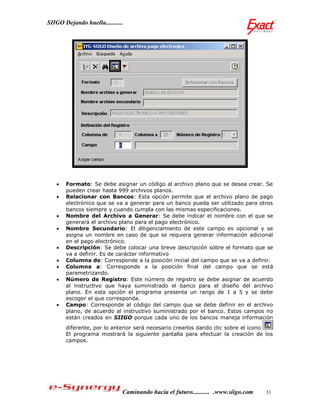 SIIGO Dejando huella...........




      Formato: Se debe asignar un código al archivo plano que se desea crear. Se
       pueden crear hasta 999 archivos planos.
      Relacionar con Bancos: Esta opción permite que el archivo plano de pago
       electrónico que se va a generar para un banco pueda ser utilizado para otros
       bancos siempre y cuando cumpla con las mismas especificaciones.
      Nombre del Archivo a Generar: Se debe indicar el nombre con el que se
       generará el archivo plano para el pago electrónico.
      Nombre Secundario: El diligenciamiento de este campo es opcional y se
       asigna un nombre en caso de que se requiera generar información adicional
       en el pago electrónico.
      Descripción: Se debe colocar una breve descripción sobre el formato que se
       va a definir. Es de carácter informativo
      Columna de: Corresponde a la posición inicial del campo que se va a definir.
      Columna a: Corresponde a la posición final del campo que se está
       parametrizando.
      Número de Registro: Este número de registro se debe asignar de acuerdo
       al instructivo que haya suministrado el banco para el diseño del archivo
       plano. En esta opción el programa presenta un rango de 1 a 5 y se debe
       escoger el que corresponda.
      Campo: Corresponde al código del campo que se debe definir en el archivo
       plano, de acuerdo al instructivo suministrado por el banco. Estos campos no
       están creados en SIIGO porque cada uno de los bancos maneja información
       diferente, por lo anterior será necesario crearlos dando clic sobre el icono
       El programa mostrará la siguiente pantalla para efectuar la creación de los
       campos.




                              Caminando hacia el futuro........... .www.siigo.com   31
 