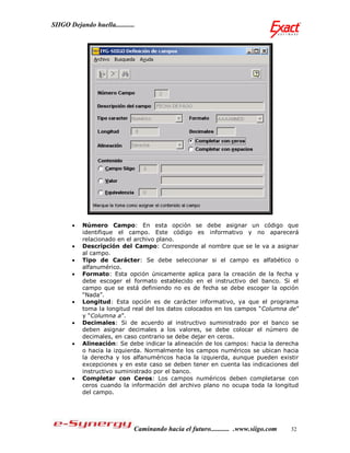 SIIGO Dejando huella...........




          Número Campo: En esta opción se debe asignar un código que
           identifique el campo. Este código es informativo y no aparecerá
           relacionado en el archivo plano.
          Descripción del Campo: Corresponde al nombre que se le va a asignar
           al campo.
          Tipo de Carácter: Se debe seleccionar si el campo es alfabético o
           alfanumérico.
          Formato: Esta opción únicamente aplica para la creación de la fecha y
           debe escoger el formato establecido en el instructivo del banco. Si el
           campo que se está definiendo no es de fecha se debe escoger la opción
           “Nada”.
          Longitud: Esta opción es de carácter informativo, ya que el programa
           toma la longitud real del los datos colocados en los campos “Columna de”
           y “Columna a”.
          Decimales: Si de acuerdo al instructivo suministrado por el banco se
           deben asignar decimales a los valores, se debe colocar el número de
           decimales, en caso contrario se debe dejar en ceros.
          Alineación: Se debe indicar la alineación de los campos: hacia la derecha
           o hacia la izquierda. Normalmente los campos numéricos se ubican hacia
           la derecha y los alfanuméricos hacia la izquierda, aunque pueden existir
           excepciones y en este caso se deben tener en cuenta las indicaciones del
           instructivo suministrado por el banco.
          Completar con Ceros: Los campos numéricos deben completarse con
           ceros cuando la información del archivo plano no ocupa toda la longitud
           del campo.




                              Caminando hacia el futuro........... .www.siigo.com   32
 