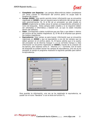 SIIGO Dejando huella...........


          Completar con Espacios: Los campos alfanuméricos deben completarse
           con ceros cuando la información del archivo plano no ocupa toda la
           longitud del campo.
          Campo SIIGO: Esta opción permite tomar información que se encuentra
           registrada en SIIGO y que se requiere para la definición del campo que se
           está parametrizando. Ej. Si el Nit de un proveedor ya está creado en
           SIIGO simplemente se debe ubicar el campo correspondiente utilizando el
           icono de búsqueda. Estos campos están creados y si se requieren deben
           ser solicitados a Informática y Gestión S.A. ya que no están incluidos
           dentro del software.
          Valor: Corresponde a datos numéricos que son fijos y que deben ir dentro
           del archivo de los medios magnéticos. Ej. El Nit de la empresa que genera
           los medios magnéticos.
          Equivalencia: Este campo es para buscar información que se encuentra
           registrada en SIIGO y que es equivalente a uno de los campos que se
           deben generar en el archivo plano. Ej. El banco solicita que si la cuenta
           del proveedor es de Ahorros marque 1 y si es corriente marque 2. Esta
           información se encuentra registrada en SIIGO a través de la creación de
           los bancos, pero aparece como A – Ahorros y C – Corriente. Con el icono
           de búsqueda se pueden buscar los campos de equivalencia. Una vez se ha
           escogido el campo el programa mostrará la siguiente pantalla para definir
           la equivalencia:




       Para guardar la información, una vez se ha registrado la equivalencia, se
       puede con el icono “Bandera” o con la tecla de función F1.




                              Caminando hacia el futuro........... .www.siigo.com   33
 