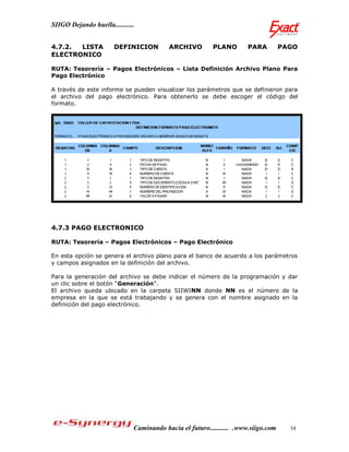 SIIGO Dejando huella...........


4.7.2. LISTA           DEFINICION         ARCHIVO         PLANO       PARA          PAGO
ELECTRONICO

RUTA: Tesorería – Pagos Electrónicos – Lista Definición Archivo Plano Para
Pago Electrónico

A través de este informe se pueden visualizar los parámetros que se definieron para
el archivo del pago electrónico. Para obtenerlo se debe escoger el código del
formato.




4.7.3 PAGO ELECTRONICO

RUTA: Tesorería – Pagos Electrónicos – Pago Electrónico

En esta opción se genera el archivo plano para el banco de acuerdo a los parámetros
y campos asignados en la definición del archivo.

Para la generación del archivo se debe indicar el número de la programación y dar
un clic sobre el botón “Generación”.
El archivo queda ubicado en la carpeta SIIWINN donde NN es el número de la
empresa en la que se está trabajando y se genera con el nombre asignado en la
definición del pago electrónico.




                              Caminando hacia el futuro........... .www.siigo.com     34
 