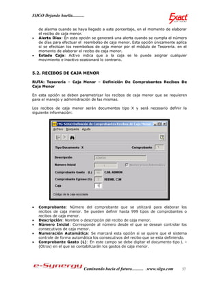 SIIGO Dejando huella...........


    de alarma cuando se haya llegado a este porcentaje, en el momento de elaborar
    el recibo de caja menor.
   Alerta Días: En esta opción se generará una alerta cuando se cumpla el número
    de días para efectuar el reembolso de caja menor. Esta opción únicamente aplica
    si se efectúan los reembolsos de caja menor por el módulo de Tesorería. en el
    momento de elaborar el recibo de caja menor.
   Estado Caja: Activo indica que a la caja se le puede asignar cualquier
    movimiento e inactivo ocasionará lo contrario.


5.2. RECIBOS DE CAJA MENOR

RUTA: Tesorería – Caja Menor – Definición De Comprobantes Recibos De
Caja Menor

En esta opción se deben parametrizar los recibos de caja menor que se requieren
para el manejo y administración de las mismas.

Los recibos de caja menor serán documentos tipo X y será necesario definir la
siguiente información:




   Comprobante: Número del comprobante que se utilizará para elaborar los
    recibos de caja menor. Se pueden definir hasta 999 tipos de comprobantes o
    recibos de caja menor.
   Descripción: Nombre o descripción del recibo de caja menor.
   Número Inicial: Corresponde al número desde el que se desean controlar los
    consecutivos de caja menor.
   Numeración Automática: Se marcará esta opción si se quiere que el sistema
    controle de forma automática los consecutivos del recibo que se esta definiendo.
   Comprobante Gasto (L): En este campo se debe digitar el documento tipo L –
    (Otros) en el que se contabilizarán los gastos de caja menor.




                              Caminando hacia el futuro........... .www.siigo.com   37
 