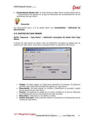 SIIGO Dejando huella...........


   Comprobante Egreso (G): En este campo se debe indicar el Documento tipo G
    – (Comprobante de Egreso) en el que se efectuarán las contabilizaciones de los
    reembolsos de caja menor.




          Recuerde

Los documentos tipo L y G se deben definir por Contabilidad – Definición de
Documentos.

5.3. GASTOS DE CAJA MENOR

RUTA: Tesorería – Caja Menor – Definición Conceptos De Gasto Para Caja
Menor

A través de esta opción se deben crear los diferentes conceptos de gastos que se
realizan por caja menor. Para ello es necesario definir la siguiente información:




       Código: Se debe asignar un código para identificar el concepto. El programa
        permite crear hasta 999 conceptos de gastos por caja menor.
       Descripción: Se debe asignar un nombre o descripción al concepto o gasto
        que se generará por caja menor.
       Cuenta: Corresponde al código de la cuenta contable en la que se efectuará
        la contabilización de los movimientos por este concepto.
       Naturaleza: Seleccionar si es débito o crédito.
       Estado Concepto: Activo permite utilizar el concepto en la elaboración de los
        recibos de caja menor.




                              Caminando hacia el futuro........... .www.siigo.com   38
 