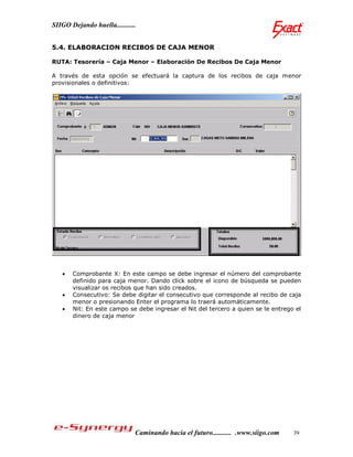 SIIGO Dejando huella...........


5.4. ELABORACION RECIBOS DE CAJA MENOR

RUTA: Tesorería – Caja Menor – Elaboración De Recibos De Caja Menor

A través de esta opción se efectuará la captura de los recibos de caja menor
provisionales o definitivos:




      Comprobante X: En este campo se debe ingresar el número del comprobante
       definido para caja menor. Dando click sobre el icono de búsqueda se pueden
       visualizar os recibos que han sido creados.
      Consecutivo: Se debe digitar el consecutivo que corresponde al recibo de caja
       menor o presionando Enter el programa lo traerá automáticamente.
      Nit: En este campo se debe ingresar el Nit del tercero a quien se le entrego el
       dinero de caja menor




                              Caminando hacia el futuro........... .www.siigo.com   39
 