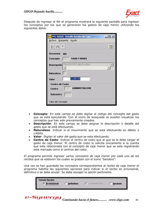 SIIGO Dejando huella...........


Después de ingresar el Nit el programa mostrará la siguiente pantalla para ingresar
los conceptos por los que se generaron los gastos de caja menor utilizando los
siguientes datos:




      Concepto: En este campo se debe digitar el código del concepto del gasto
       que se está ejecutando. Con el icono de búsqueda se pueden visualizar los
       conceptos que han sido previamente creados.
      Descripción: En este campo se debe asignar la descripción o detalle del
       gasto que se está efectuando.
      Naturaleza: Indicar si el movimiento que se está efectuando es débito o
       crédito.
      Valor: Digitar el valor del gasto que se esta efectuando.
      Centro de Costo: Indicar el centro de costo que al que se le debe cargar el
       gasto de caja menor. El centro de costo lo solicita únicamente si la cuenta
       que esta relacionada con el concepto de caja menor que se esta registrando
       esta marcada como si centros del costo.

El programa permite ingresar varios conceptos de caja menor por cada uno de los
recibos que se elaboren los cuales se graban con el icono “bandera”.

Una vez se han guardado los conceptos correspondientes al recibo de caja menor el
programa habilita las siguientes opciones para indicar si el recibo es provisional,
definitivo o se debe anular. Se debe escoger la opción pertinente.




                              Caminando hacia el futuro........... .www.siigo.com   40
 