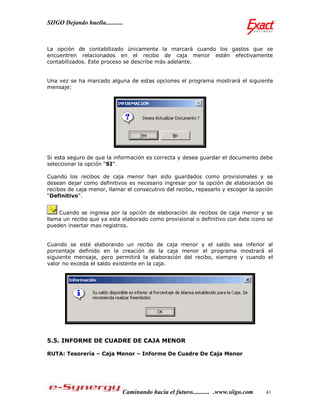 SIIGO Dejando huella...........



La opción de contabilizado únicamente la marcará cuando los gastos que se
encuentren relacionados en el recibo de caja menor estén efectivamente
contabilizados. Este proceso se describe más adelante.


Una vez se ha marcado alguna de estas opciones el programa mostrará el siguiente
mensaje:




Si esta seguro de que la información es correcta y desea guardar el documento debe
seleccionar la opción “SI”.

Cuando los recibos de caja menor han sido guardados como provisionales y se
desean dejar como definitivos es necesario ingresar por la opción de elaboración de
recibos de caja menor, llamar el consecutivo del recibo, repasarlo y escoger la opción
“Definitivo”.


    Cuando se ingresa por la opción de elaboración de recibos de caja menor y se
llama un recibo que ya esta elaborado como provisional o definitivo con éste icono se
pueden insertar mas registros.


Cuando se esté elaborando un recibo de caja menor y el saldo sea inferior al
porcentaje definido en la creación de la caja menor el programa mostrará el
siguiente mensaje, pero permitirá la elaboración del recibo, siempre y cuando el
valor no exceda el saldo existente en la caja.




5.5. INFORME DE CUADRE DE CAJA MENOR

RUTA: Tesorería – Caja Menor – Informe De Cuadre De Caja Menor




                              Caminando hacia el futuro........... .www.siigo.com   41
 