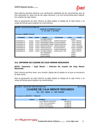 SIIGO Dejando huella...........


Este informe permite efectuar una verificación detallada de los movimientos que se
han efectuado en cada una de las cajas menores y es una herramienta para realizar
los cuadres de caja menor.

Para la generación de este informe se debe digitar el código de la caja menor y el
rango de fechas para analizar los movimientos.




5.6. INFORME DE CUADRE DE CAJA MENOR RESUMIDO

RUTA: Tesorería – Caja Menor – Informe De Cuadre De Caja Menor
Resumido

Este informe permite hacer una revisión rápida del el estado en el que se encuentra
la caja menor.

Para la generación de este informe se debe digitar el código de la caja menor y el
rango de fechas para analizar los movimientos.




                              Caminando hacia el futuro........... .www.siigo.com   42
 