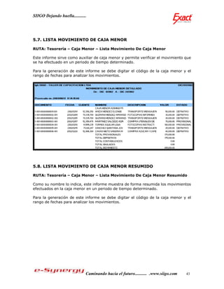 SIIGO Dejando huella...........




5.7. LISTA MOVIMIENTO DE CAJA MENOR

RUTA: Tesorería – Caja Menor – Lista Movimiento De Caja Menor

Este informe sirve como auxiliar de caja menor y permite verificar el movimiento que
se ha efectuado en un periodo de tiempo determinado.

Para la generación de este informe se debe digitar el código de la caja menor y el
rango de fechas para analizar los movimientos.




5.8. LISTA MOVIMIENTO DE CAJA MENOR RESUMIDO

RUTA: Tesorería – Caja Menor – Lista Movimiento De Caja Menor Resumido

Como su nombre lo indica, este informe muestra de forma resumida los movimientos
efectuados en la caja menor en un periodo de tiempo determinado.

Para la generación de este informe se debe digitar el código de la caja menor y el
rango de fechas para analizar los movimientos.




                              Caminando hacia el futuro........... .www.siigo.com   43
 
