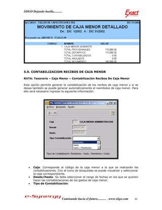 SIIGO Dejando huella...........




5.9. CONTABILIZACION RECIBOS DE CAJA MENOR

RUTA: Tesorería – Caja Menor – Contabilización Recibos De Caja Menor

Esta opción permite generar la contabilización de los recibos de caja menor y si se
desea también se puede generar automáticamente el reembolso de caja menor. Para
ello será necesario ingresar la siguiente información:




      Caja: Corresponde al código de la caja menor a la que se realizarán las
       contabilizaciones. Con el icono de búsquedas se puede visualizar y seleccionar
       la caja correspondiente.
      Desde/Hasta: Se debe seleccionar el rango de fechas en los que se quieren
       hacer las contabilizaciones de los gastos de caja menor.
      Tipo de Contabilización:




                              Caminando hacia el futuro........... .www.siigo.com   44
 