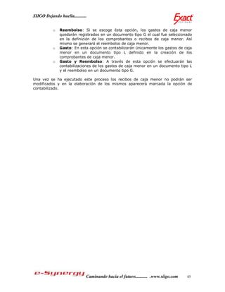 SIIGO Dejando huella...........


           o   Reembolso: Si se escoge ésta opción, los gastos de caja menor
               quedarán registrados en un documento tipo G el cual fue seleccionado
               en la definición de los comprobantes o recibos de caja menor. Así
               mismo se generará el reembolso de caja menor.
           o   Gasto: En esta opción se contabilizarán únicamente los gastos de caja
               menor en un documento tipo L definido en la creación de los
               comprobantes de caja menor.
           o   Gasto y Reembolso: A través de esta opción se efectuarán las
               contabilizaciones de los gastos de caja menor en un documento tipo L
               y el reembolso en un documento tipo G.

Una vez se ha ejecutado este proceso los recibos de caja menor no podrán ser
modificados y en la elaboración de los mismos aparecerá marcada la opción de
contabilizado.




                              Caminando hacia el futuro........... .www.siigo.com   45
 