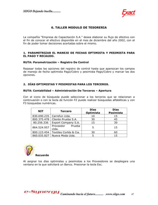 SIIGO Dejando huella...........




                       6. TALLER MODULO DE TESORERIA


La compañía “Empresa de Capacitación S.A.” desea elaborar su flujo de efectivo con
el fin de conocer el efectivo disponible en el mes de diciembre del año 2002, con el
fin de poder tomar decisiones acertadas sobre el mismo.


1. PARAMETRIZAR EL MANEJO DE FECHAS OPTIMISTA Y PESIMISTA PARA
EL PAGO Y RECAUDO.

RUTA: Parametrización – Registro De Control

Repasar todas las opciones del registro de control hasta que aparezcan los campos
de manejo de fecha optimista Pago/Cobro y pesimista Pago/Cobro y marcar las dos
opciones.


2. DÍAS OPTIMISTAS Y PESIMISTAS PARA LOS TERCEROS.

RUTA: Contabilidad – Administración De Terceros – Apertura

Con el icono de búsqueda puede seleccionar a los terceros que se relacionan a
continuación o con la tecla de función F2 puede realizar búsquedas alfabéticas y con
F3 búsquedas numéricas.

                                                    Días              Días
            NIT               Tercero
                                                  Optimista         Pesimista
       830.690.235     Carrefun Ltda.                10                15
       800.375.478     Cliente Prueba S.A.           30                45
        80.256.336     Export Company S.A.           15                30
                       Proveedor      Prueba
       864.524.957                                     5                15
                       Ltda.
       800.123.454     Textiles Cortés & Cia.         30                60
       860.035.827     Nueva Moda Ltda.               5                 15




         Recuerde

Al asignar los días optimistas y pesimistas a los Proveedores se desplegara una
ventana en la que solicitará un Banco. Presionar la tecla Esc.




                              Caminando hacia el futuro........... .www.siigo.com   47
 
