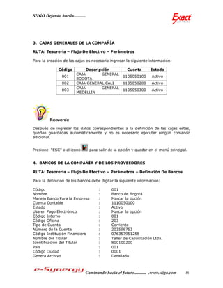 SIIGO Dejando huella...........




3. CAJAS GENERALES DE LA COMPAÑÍA

RUTA: Tesorería – Flujo De Efectivo – Parámetros

Para la creación de las cajas es necesario ingresar la siguiente información:

              Código          Descripción             Cuenta       Estado
                         CAJA        GENERAL
                 001                                1105050100      Activo
                         BOGOTA
                 002     CAJA GENERAL CALI          1105050200      Activo
                         CAJA        GENERAL
                 003                                1105050300      Activo
                         MEDELLIN




         Recuerde

Después de ingresar los datos correspondientes a la definición de las cajas estas,
quedan guardadas automáticamente y no es necesario ejecutar ningún comando
adicional.


Presione “ESC” o el icono         para salir de la opción y quedar en el menú principal.


4. BANCOS DE LA COMPAÑÍA Y DE LOS PROVEEDORES

RUTA: Tesorería – Flujo De Efectivo – Parámetros – Definición De Bancos

Para la definición de los bancos debe digitar la siguiente información:

Código                                :       001
Nombre                                :       Banco de Bogotá
Manejo Banco Para la Empresa          :       Marcar la opción
Cuenta Contable                       :       1110050100
Estado                                :       Activo
Usa en Pago Electrónico               :       Marcar la opción
Código Interno                        :       001
Código Oficina                        :       203
Tipo de Cuenta                        :       Corriente
Número de la Cuenta                   :       203598753
Código Institución Financiera         :       076357951258
Nombre del Titular                    :       Taller de Capacitación Ltda.
Identificación del Titular            :       800100200
País                                  :       001
Código Ciudad                         :       0001
Genera Archivo                        :       Detallado



                              Caminando hacia el futuro........... .www.siigo.com     48
 