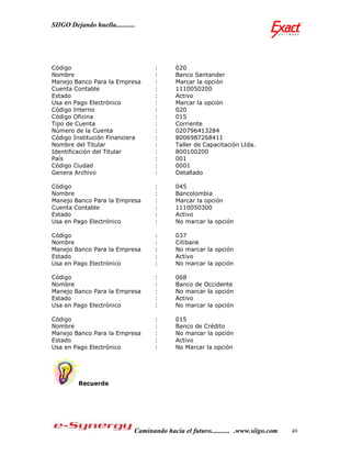 SIIGO Dejando huella...........




Código                               :      020
Nombre                               :      Banco Santander
Manejo Banco Para la Empresa         :      Marcar la opción
Cuenta Contable                      :      1110050200
Estado                               :      Activo
Usa en Pago Electrónico              :      Marcar la opción
Código Interno                       :      020
Código Oficina                       :      015
Tipo de Cuenta                       :      Corriente
Número de la Cuenta                  :      020796413284
Código Institución Financiera        :      8006987268411
Nombre del Titular                   :      Taller de Capacitación Ltda.
Identificación del Titular           :      800100200
País                                 :      001
Código Ciudad                        :      0001
Genera Archivo                       :      Detallado

Código                               :      045
Nombre                               :      Bancolombia
Manejo Banco Para la Empresa         :      Marcar la opción
Cuenta Contable                      :      1110050300
Estado                               :      Activo
Usa en Pago Electrónico              :      No marcar la opción

Código                               :      037
Nombre                               :      Citibank
Manejo Banco Para la Empresa         :      No marcar la opción
Estado                               :      Activo
Usa en Pago Electrónico              :      No marcar la opción

Código                               :      068
Nombre                               :      Banco de Occidente
Manejo Banco Para la Empresa         :      No marcar la opción
Estado                               :      Activo
Usa en Pago Electrónico              :      No marcar la opción

Código                               :      015
Nombre                               :      Banco de Crédito
Manejo Banco Para la Empresa         :      No marcar la opción
Estado                               :      Activo
Usa en Pago Electrónico              :      No Marcar la opción




         Recuerde




                              Caminando hacia el futuro........... .www.siigo.com   49
 