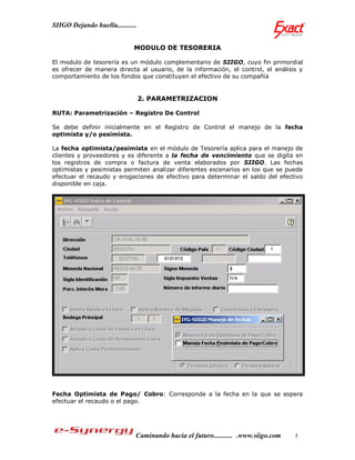 SIIGO Dejando huella...........


                              MODULO DE TESORERIA

El modulo de tesorería es un módulo complementario de SIIGO, cuyo fin primordial
es ofrecer de manera directa al usuario, de la información, el control, el análisis y
comportamiento de los fondos que constituyen el efectivo de su compañía


                                  2. PARAMETRIZACION

RUTA: Parametrización – Registro De Control

Se debe definir inicialmente en el Registro de Control el manejo de la fecha
optimista y/o pesimista.

La fecha optimista/pesimista en el módulo de Tesorería aplica para el manejo de
clientes y proveedores y es diferente a la fecha de vencimiento que se digita en
los registros de compra o factura de venta elaborados por SIIGO. Las fechas
optimistas y pesimistas permiten analizar diferentes escenarios en los que se puede
efectuar el recaudo y erogaciones de efectivo para determinar el saldo del efectivo
disponible en caja.




Fecha Optimista de Pago/ Cobro: Corresponde a la fecha en la que se espera
efectuar el recaudo o el pago.




                              Caminando hacia el futuro........... .www.siigo.com   5
 