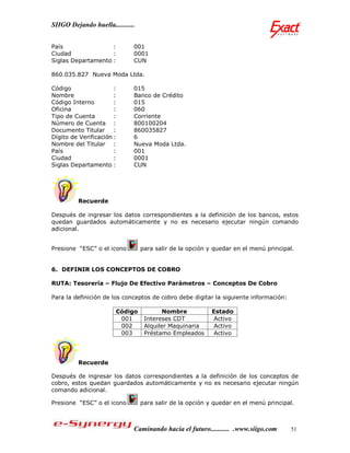 SIIGO Dejando huella...........


País                :          001
Ciudad              :          0001
Siglas Departamento :          CUN

860.035.827 Nueva Moda Ltda.

Código                 :       015
Nombre                 :       Banco de Crédito
Código Interno         :       015
Oficina                :       060
Tipo de Cuenta         :       Corriente
Número de Cuenta :             800100204
Documento Titular :            860035827
Dígito de Verificación :       6
Nombre del Titular :           Nueva Moda Ltda.
País                   :       001
Ciudad                 :       0001
Siglas Departamento :          CUN




         Recuerde

Después de ingresar los datos correspondientes a la definición de los bancos, estos
quedan guardados automáticamente y no es necesario ejecutar ningún comando
adicional.


Presione “ESC” o el icono           para salir de la opción y quedar en el menú principal.


6. DEFINIR LOS CONCEPTOS DE COBRO

RUTA: Tesorería – Flujo De Efectivo Parámetros – Conceptos De Cobro

Para la definición de los conceptos de cobro debe digitar la siguiente información:

                           Código           Nombre           Estado
                            001      Intereses CDT            Activo
                            002      Alquiler Maquinaria      Activo
                            003      Préstamo Empleados       Activo




         Recuerde

Después de ingresar los datos correspondientes a la definición de los conceptos de
cobro, estos quedan guardados automáticamente y no es necesario ejecutar ningún
comando adicional.

Presione “ESC” o el icono           para salir de la opción y quedar en el menú principal.



                               Caminando hacia el futuro........... .www.siigo.com      51
 
