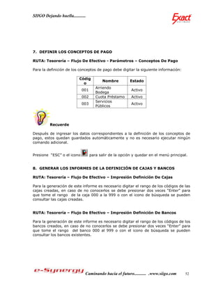 SIIGO Dejando huella...........




7. DEFINIR LOS CONCEPTOS DE PAGO

RUTA: Tesorería – Flujo De Efectivo - Parámetros – Conceptos De Pago

Para la definición de los conceptos de pago debe digitar la siguiente información:

                           Códig
                                         Nombre         Estado
                             o
                                     Arriendo
                            001                          Activo
                                     Bodega
                            002      Cuota Préstamo      Activo
                                     Servicios
                            003                          Activo
                                     Públicos




         Recuerde

Después de ingresar los datos correspondientes a la definición de los conceptos de
pago, estos quedan guardados automáticamente y no es necesario ejecutar ningún
comando adicional.


Presione “ESC” o el icono         para salir de la opción y quedar en el menú principal.


8. GENERAR LOS INFORMES DE LA DEFINICIÓN DE CAJAS Y BANCOS

RUTA: Tesorería – Flujo De Efectivo – Impresión Definición De Cajas

Para la generación de este informe es necesario digitar el rango de los códigos de las
cajas creadas, en caso de no conocerlos se debe presionar dos veces “Enter” para
que tome el rango de la caja 000 a la 999 o con el icono de búsqueda se pueden
consultar las cajas creadas.


RUTA: Tesorería – Flujo De Efectivo – Impresión Definición De Bancos

Para la generación de este informe es necesario digitar el rango de los códigos de los
bancos creados, en caso de no conocerlos se debe presionar dos veces “Enter” para
que tome el rango del banco 000 al 999 o con el icono de búsqueda se pueden
consultar los bancos existentes.




                              Caminando hacia el futuro........... .www.siigo.com     52
 