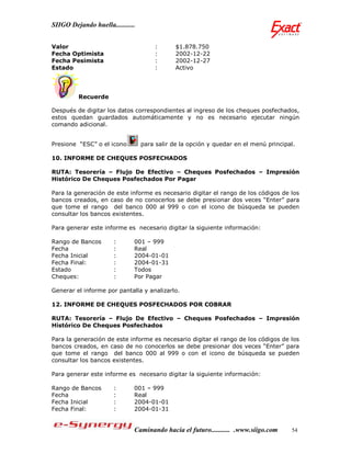 SIIGO Dejando huella...........


Valor                                 :       $1.878.750
Fecha Optimista                       :       2002-12-22
Fecha Pesimista                       :       2002-12-27
Estado                                :       Activo




         Recuerde

Después de digitar los datos correspondientes al ingreso de los cheques posfechados,
estos quedan guardados automáticamente y no es necesario ejecutar ningún
comando adicional.


Presione “ESC” o el icono         para salir de la opción y quedar en el menú principal.

10. INFORME DE CHEQUES POSFECHADOS

RUTA: Tesorería – Flujo De Efectivo – Cheques Posfechados – Impresión
Histórico De Cheques Posfechados Por Pagar

Para la generación de este informe es necesario digitar el rango de los códigos de los
bancos creados, en caso de no conocerlos se debe presionar dos veces “Enter” para
que tome el rango del banco 000 al 999 o con el icono de búsqueda se pueden
consultar los bancos existentes.

Para generar este informe es necesario digitar la siguiente información:

Rango de Bancos        :      001 – 999
Fecha                  :      Real
Fecha Inicial          :      2004-01-01
Fecha Final:           :      2004-01-31
Estado                 :      Todos
Cheques:               :      Por Pagar

Generar el informe por pantalla y analizarlo.

12. INFORME DE CHEQUES POSFECHADOS POR COBRAR

RUTA: Tesorería – Flujo De Efectivo – Cheques Posfechados – Impresión
Histórico De Cheques Posfechados

Para la generación de este informe es necesario digitar el rango de los códigos de los
bancos creados, en caso de no conocerlos se debe presionar dos veces “Enter” para
que tome el rango del banco 000 al 999 o con el icono de búsqueda se pueden
consultar los bancos existentes.

Para generar este informe es necesario digitar la siguiente información:

Rango de Bancos        :      001 – 999
Fecha                  :      Real
Fecha Inicial          :      2004-01-01
Fecha Final:           :      2004-01-31


                              Caminando hacia el futuro........... .www.siigo.com     54
 