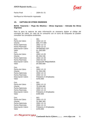 SIIGO Dejando huella...........


Fecha Final            :      2004-01-31

Verifique la información ingresada


15.    CAPTURA DE OTROS INGRESOS

RUTA: Tesorería – Flujo De Efectivo - Otros Ingresos – Entrada De Otros
Ingresos

Para la para la captura de esta información es necesario digitar el código del
concepto de cobro, en caso de no conocerlo con el icono de búsqueda se pueden
consultar los conceptos existentes.

Con.                   :      001
Fecha de Cobro         :      2002-12-15
Cliente                :      800.777.999
Fecha Optimista        :      2002-12-15
Fecha Pesimista        :      2002-12-15
Descripción Cobro      :      INTERESES CDT
Valor                  :      $1.200.000
Con.                   :      002
Fecha de Cobro         :      2002-12-05
Cliente                :      80.256.336
Fecha Optimista        :      2002-12-20
Fecha Pesimista        :      2003-01-04
Descripción Cobro      :      ALQUILER MAQUINARIA
Valor                  :      $4.000.000

Con.                   :      003
Fecha de Cobro         :      2002-12-15
Cliente                :      52.356.258
Fecha Optimista        :      2002-12-15
Fecha Pesimista        :      2002-12-15
Descripción Cobro      :      Préstamo A Empleados
Valor                  :      $250.000

Con.                   :      003
Fecha de Cobro         :      2002-12-15
Cliente                :      79.636.489
Fecha Optimista        :      2002-12-15
Fecha Pesimista        :      2002-12-15
Descripción Cobro      :      Préstamo A Empleados
Valor                  :      $300.000

Con.                   :      003
Fecha de Cobro         :      2002-12-15
Cliente                :      52.986.369
Fecha Optimista        :      2002-12-15
Fecha Pesimista        :      2002-12-15
Descripción Cobro      :      Préstamo A Empleados
Valor                  :      $350.000



                              Caminando hacia el futuro........... .www.siigo.com   56
 