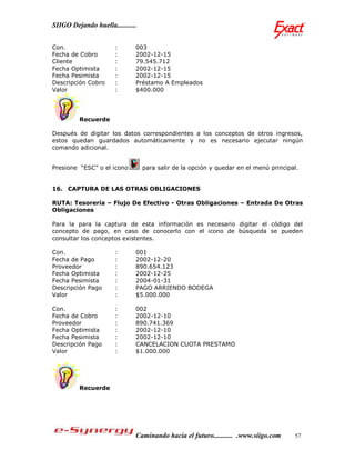SIIGO Dejando huella...........


Con.                   :      003
Fecha de Cobro         :      2002-12-15
Cliente                :      79.545.712
Fecha Optimista        :      2002-12-15
Fecha Pesimista        :      2002-12-15
Descripción Cobro      :      Préstamo A Empleados
Valor                  :      $400.000




         Recuerde

Después de digitar los datos correspondientes a los conceptos de otros ingresos,
estos quedan guardados automáticamente y no es necesario ejecutar ningún
comando adicional.


Presione “ESC” o el icono         para salir de la opción y quedar en el menú principal.


16. CAPTURA DE LAS OTRAS OBLIGACIONES

RUTA: Tesorería – Flujo De Efectivo - Otras Obligaciones – Entrada De Otras
Obligaciones

Para la para la captura de esta información es necesario digitar el código del
concepto de pago, en caso de conocerlo con el icono de búsqueda se pueden
consultar los conceptos existentes.

Con.                   :      001
Fecha de Pago          :      2002-12-20
Proveedor              :      890.654.123
Fecha Optimista        :      2002-12-25
Fecha Pesimista        :      2004-01-31
Descripción Pago       :      PAGO ARRIENDO BODEGA
Valor                  :      $5.000.000

Con.                   :      002
Fecha de Cobro         :      2002-12-10
Proveedor              :      890.741.369
Fecha Optimista        :      2002-12-10
Fecha Pesimista        :      2002-12-10
Descripción Pago       :      CANCELACION CUOTA PRESTAMO
Valor                  :      $1.000.000




         Recuerde




                              Caminando hacia el futuro........... .www.siigo.com     57
 