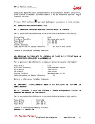 SIIGO Dejando huella...........


Después de digitar los datos correspondientes a los conceptos de otras obligaciones,
estos quedan guardados automáticamente y no es necesario ejecutar ningún
comando adicional.


Presione “ESC” o el icono         para salir de la opción y quedar en el menú principal.

17. LISTADO DE FLUJO DE EFECTIVO

RUTA: Tesorería – Flujo De Efectivo – Listado Flujo De Efectivo

Para la generación de este informe es necesario digitar la siguiente información:

Fecha a Usar                      :           Real
A un Corte Específico             :           No marcar esta opción
Fecha Inicial                     :           2004-01-01
Fecha Final                       :           2004-01-31
Informe Detallado                 :           Si
Datos de Bancos con Saldos Telefónicos        :     No marcar esta Opción

Generar el Informe por Pantalla y Analizarlo.


18. GENERAR NUEVAMENTE EL LISTADO DE FLUJO DE EFECTIVO CON LA
SIGUIENTE INFORMACION Y ANALIZARLO

Para la generación de este informe es necesario digitar la siguiente información:

Fecha a Usar                      :           Real
A un Corte Específico             :           No marcar esta opción
Fecha Inicial                     :           2004-01-01
Fecha Final                       :           2004-01-31
Informe Detallado                 :           No marcar esta opción
Datos de Bancos con Saldos Telefónicos        :     Si

Generar el Informe por Pantalla y Analizarlo.


19. INFORME          COMPARATIVO FECHAS DE RECAUDO VS. FECHAS DE
VENCIMIENTO

RUTA: Tesorería - Flujo De Efectivo - Listado Comparativo Fechas De
Recaudo Vs. Fechas De Vencimiento

Para la generación de este informe es necesario digitar la siguiente información:

Fecha a Usar           :      Optimista
Fecha Inicial          :      2004-01-01
Fecha Final            :      2004-01-31

Generar el informe por pantalla y analizarlo.
PAGOS ELECTRONICOS




                              Caminando hacia el futuro........... .www.siigo.com     58
 