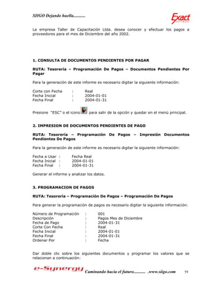 SIIGO Dejando huella...........


La empresa Taller de Capacitación Ltda. desea conocer y efectuar los pagos a
proveedores para el mes de Diciembre del año 2002.




1. CONSULTA DE DOCUMENTOS PENDIENTES POR PAGAR

RUTA: Tesorería – Programación De Pagos – Documentos Pendientes Por
Pagar

Para la generación de este informe es necesario digitar la siguiente información:

Corte con Fecha        :      Real
Fecha Inicial          :      2004-01-01
Fecha Final            :      2004-01-31


Presione “ESC” o el icono         para salir de la opción y quedar en el menú principal.


2. IMPRESION DE DOCUMENTOS PENDIENTES DE PAGO

RUTA: Tesorería – Programación De Pagos – Impresión Documentos
Pendientes De Pagos

Para la generación de este informe es necesario digitar la siguiente información:

Fecha a Usar :         Fecha Real
Fecha Inicial :        2004-01-01
Fecha Final   :        2004-01-31

Generar el informe y analizar los datos.


3. PROGRAMACION DE PAGOS

RUTA: Tesorería – Programación De Pagos – Programación De Pagos

Para generar la programación de pagos es necesario digitar la siguiente información:

Número de Programación        :       001
Descripción                   :       Pagos Mes de Diciembre
Fecha de Pago                 :       2004-01-31
Corte Con Fecha               :       Real
Fecha Inicial                 :       2004-01-01
Fecha Final                   :       2004-01-31
Ordenar Por                   :       Fecha


Dar doble clic sobre los siguientes documentos y programar los valores que se
relacionan a continuación:


                              Caminando hacia el futuro........... .www.siigo.com     59
 
