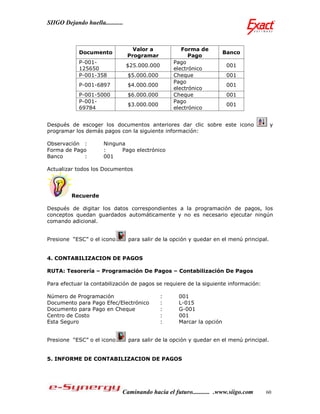 SIIGO Dejando huella...........



                                    Valor a            Forma de
             Documento                                                  Banco
                                  Programar               Pago
             P-001-                                 Pago
                                  $25.000.000                            001
             125650                                 electrónico
             P-001-358            $5.000.000        Cheque               001
                                                    Pago
             P-001-6897           $4.000.000                             001
                                                    electrónico
             P-001-5000           $6.000.000        Cheque               001
             P-001-                                 Pago
                                  $3.000.000                             001
             69784                                  electrónico


Después de escoger los documentos anteriores dar clic sobre este icono                     y
programar los demás pagos con la siguiente información:

Observación :          Ninguna
Forma de Pago          :     Pago electrónico
Banco       :          001

Actualizar todos los Documentos




         Recuerde

Después de digitar los datos correspondientes a la programación de pagos, los
conceptos quedan guardados automáticamente y no es necesario ejecutar ningún
comando adicional.


Presione “ESC” o el icono         para salir de la opción y quedar en el menú principal.


4. CONTABILIZACION DE PAGOS

RUTA: Tesorería – Programación De Pagos – Contabilización De Pagos

Para efectuar la contabilización de pagos se requiere de la siguiente información:

Número de Programación                          :    001
Documento para Pago Efec/Electrónico            :    L-015
Documento para Pago en Cheque                   :    G-001
Centro de Costo                                 :    001
Esta Seguro                                     :    Marcar la opción


Presione “ESC” o el icono         para salir de la opción y quedar en el menú principal.


5. INFORME DE CONTABILIZACION DE PAGOS




                              Caminando hacia el futuro........... .www.siigo.com     60
 