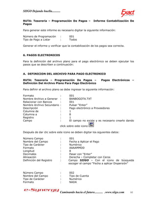 SIIGO Dejando huella...........


RUTA: Tesorería – Programación De Pagos –               Informe Contabilización De
Pagos

Para generar este informe es necesario digitar la siguiente información:

Número de Programación        :      001
Tipo de Pago a Listar         :      Todos

Generar el informe y verificar que la contabilización de los pagos sea correcta.


6. PAGOS ELECTRONICOS

Para la definición del archivo plano para el pago electrónico se deben ejecutar los
pasos que se describen a continuación:


A. DEFINICION DEL ARCHIVO PARA PAGO ELECTRONICO

RUTA: Tesorería – Programación De Pagos –                     Pagos Electrónicos –
Definición Del Archivo Plano Para Pago Electrónico

Para definir el archivo plano se debe ingresar la siguiente información:

Formato                       :      001
Nombre Archivo a Generar      :      BANBOGOTA.TXT
Relacionar con Bancos         :      001
Nombre Archivo Secundario     :      Pulsar “Enter”
Descripción                   :      Pago electrónico a Proveedores
Columna de                    :      1
Columna a                     :      8
Registro                      :      1
Campo                         :      El campo no existe y es necesario crearlo dando

                              click sobre este icono

Después de dar clic sobre este icono se deben digitar los siguientes datos:

Número Campo                  :      001
Nombre del Campo              :      Fecha a Aplicar el Pago
Tipo de Carácter              :      Numérico
Formato                       :      AAAAMMDD
Longitud                      :      8
Decimales                     :      Pasar con “Enter”
Alineación                    :      Derecha – Completar con Ceros
Definición del Registro       :     Campo SIIGO – Con el icono de búsqueda
                                    escoger el campo “Fecha a aplicar Dispersión”


Número Campo                  :      002
Nombre del Campo              :      Tipo de Cuenta
Tipo de Carácter              :      Numérico
Formato                       :      NADA


                              Caminando hacia el futuro........... .www.siigo.com   61
 