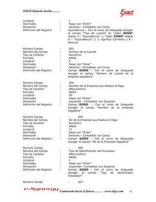 SIIGO Dejando huella...........


Longitud                      :      1
Decimales                     :      Pasar con “Enter”
Alineación                    :      Derecha – Completar con Ceros
Definición del Registro       :     Equivalencia – Con el icono de búsqueda escoger
                                    el campo “Tipo de cuenta” en “Valor SIIGO”
                                    digitar C– “Equivalencia” 1, “Valor SIIGO” digitar
                                    A – “Equivalencia” 2. C significa Corriente y A -
                                    Ahorros

Número Campo                  :      003
Nombre del Campo              :      Número de la Cuenta
Tipo de Carácter              :      Numérico
Formato                       :      NADA
Longitud                      :      9
Decimales                     :      Pasar con “Enter”
Alineación                    :      Derecha – Completar con Ceros
Definición del Registro       :     Campo SIIGO – Con el icono de búsqueda
                                    escoger el campo “Número de cuenta de la
                                    empresa pagadora”

Número Campo                  :      004
Nombre del Campo              :      Nombre de la Empresa que Realiza el Pago
Tipo de Carácter              :      Alfanumérico
Formato                       :      NADA
Longitud                      :      40
Decimales                     :      Pasar con “Enter”
Alineación                    :      Izquierda – Completar con Espacios
Definición del Registro       :     Campo SIIGO        - Con el icono de búsqueda
                                    escoger el campo “Nombre de la empresa
                                    Pagadora”

Número Campo                         :       005
Nombre del Campo              :      Nit de la Empresa que Realiza el Pago
Tipo de Carácter              :      Numérico
Formato                       :      NADA
Longitud                      :      11
Decimales                     :      Pasar con “Enter”
Alineación                    :      Derecha – Completar con Ceros
Definición del Registro       :     Campo SIIGO – Con el icono de Búsqueda
                                    escoger el campo “Nit de la Empresa Pagadora”

Número Campo                         :      006
Nombre del Campo              :      Tipo de Identificación del Proveedor
Tipo de Carácter              :      Alfanumérico
Formato                       :      NADA
Longitud                      :      1
Decimales                     :      Pasar con “Enter”
Alineación                    :      Izquierda – Completar con Espacios
Definición del Registro       :     Campo SIIGO - Con el icono de búsqueda
                                    escoger el      campo “Tipo de identificador
                                    Proveedor”.

Número Campo                         :      007


                              Caminando hacia el futuro........... .www.siigo.com   62
 
