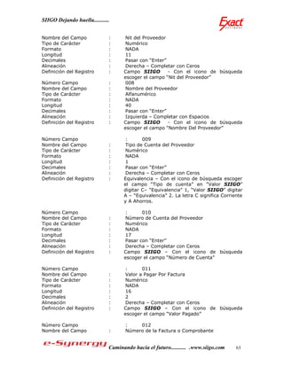 SIIGO Dejando huella...........


Nombre del Campo              :      Nit del Proveedor
Tipo de Carácter              :      Numérico
Formato                       :      NADA
Longitud                      :      11
Decimales                     :      Pasar con “Enter”
Alineación                    :      Derecha – Completar con Ceros
Definición del Registro       :     Campo SIIGO        - Con el icono de búsqueda
                                    escoger el campo “Nit del Proveedor”
Número Campo                  :      008
Nombre del Campo              :      Nombre del Proveedor
Tipo de Carácter              :      Alfanumérico
Formato                       :      NADA
Longitud                      :      40
Decimales                     :      Pasar con “Enter”
Alineación                    :      Izquierda – Completar con Espacios
Definición del Registro       :     Campo SIIGO        - Con el icono de búsqueda
                                    escoger el campo “Nombre Del Proveedor”

Número Campo                         :      009
Nombre del Campo              :      Tipo de Cuenta del Proveedor
Tipo de Carácter              :      Numérico
Formato                       :      NADA
Longitud                      :      1
Decimales                     :      Pasar con “Enter”
Alineación                    :      Derecha – Completar con Ceros
Definición del Registro       :     Equivalencia – Con el icono de búsqueda escoger
                                    el campo “Tipo de cuenta” en “Valor SIIGO”
                                    digitar C– “Equivalencia” 1, “Valor SIIGO” digitar
                                    A – “Equivalencia” 2. La letra C significa Corriente
                                    y A Ahorros.

Número Campo                         :      010
Nombre del Campo              :      Número de Cuenta del Proveedor
Tipo de Carácter              :      Numérico
Formato                       :      NADA
Longitud                      :      17
Decimales                     :      Pasar con “Enter”
Alineación                    :      Derecha – Completar con Ceros
Definición del Registro       :     Campo SIIGO – Con el icono de búsqueda
                                    escoger el campo “Número de Cuenta”

Número Campo                         :      011
Nombre del Campo              :      Valor a Pagar Por Factura
Tipo de Carácter              :      Numérico
Formato                       :      NADA
Longitud                      :      16
Decimales                     :      2
Alineación                    :      Derecha – Completar con Ceros
Definición del Registro       :     Campo SIIGO – Con el icono de búsqueda
                                    escoger el campo “Valor Pagado”

Número Campo                         :    012
Nombre del Campo              :      Número de la Factura o Comprobante


                              Caminando hacia el futuro........... .www.siigo.com    63
 