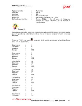 SIIGO Dejando huella...........


Tipo de Carácter              :       Numérico
Formato                       :       NADA
Longitud                      :       10
Decimales                     :       Pasar con “Enter”
Alineación                    :       Derecha – Completar con Ceros
Definición del Registro       :      Campo SIIGO – Con el icono de búsqueda
                                     escoger el campo “Número de la factura o
                                     Comprobante”




         Recuerde

Después de digitar los datos correspondientes a la definición de los conceptos, estos
quedan guardados automáticamente y no es necesario ejecutar ningún comando
adicional.


Presione “ESC” o el icono          para salir de la opción y proceder a la ubicación de
cada uno de los campos.

Columna de           :        1
Columna a            :        8
Registro             :        1
Campo                :        001

Columna de           :        9
Columna a            :        9
Registro             :        1
Campo                :        002

Columna de           :        10
Columna a            :        18
Registro             :        1
Campo                :        003

Columna de           :        19
Columna a            :        58
Registro             :        1
Campo                :        004

Columna de           :        59
Columna a            :        69
Registro             :        1
Campo                :        005

Columna de           :        1
Columna a            :        1
Registro             :        2
Campo                :        006

Columna de           :        2
Columna a            :        12


                              Caminando hacia el futuro........... .www.siigo.com   64
 