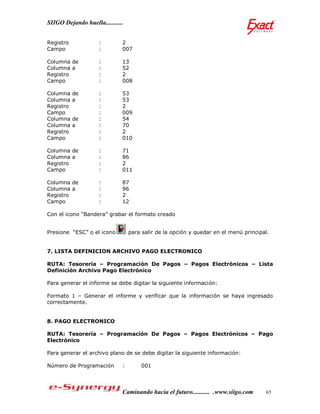 SIIGO Dejando huella...........


Registro             :        2
Campo                :        007

Columna de           :        13
Columna a            :        52
Registro             :        2
Campo                :        008

Columna    de        :        53
Columna    a         :        53
Registro             :        2
Campo                :        009
Columna    de        :        54
Columna    a         :        70
Registro             :        2
Campo                :        010

Columna de           :        71
Columna a            :        86
Registro             :        2
Campo                :        011

Columna de           :        87
Columna a            :        96
Registro             :        2
Campo                :        12

Con el icono “Bandera” grabar el formato creado


Presione “ESC” o el icono         para salir de la opción y quedar en el menú principal.


7. LISTA DEFINICION ARCHIVO PAGO ELECTRONICO

RUTA: Tesorería – Programación De Pagos – Pagos Electrónicos – Lista
Definición Archivo Pago Electrónico

Para generar el informe se debe digitar la siguiente información:

Formato 1 – Generar el informe y verificar que la información se haya ingresado
correctamente.


8. PAGO ELECTRONICO

RUTA: Tesorería – Programación De Pagos – Pagos Electrónicos – Pago
Electrónico

Para generar el archivo plano de se debe digitar la siguiente información:

Número de Programación        :       001




                              Caminando hacia el futuro........... .www.siigo.com     65
 