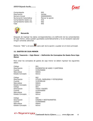 SIIGO Dejando huella...........


Comprobante                   :       002
Descripción                   :       Ventas
Número Inicial                :       00000000001
Numeración Automática         :       Marcar la opción
Comprobante Gasto (L)         :       016
Comprobante Gasto (G)         :       002
Caja                          :       002




         Recuerde

Después de ingresar los datos correspondientes a la definición de los comprobantes
de caja menor, estos quedan guardados automáticamente y no es necesario ejecutar
ningún comando adicional.


Presione “ESC” o el icono         para salir de la opción y quedar en el menú principal.


11. GASTOS DE CAJA MENOR

RUTA: Tesorería – Caja Menor – Definición De Conceptos De Gasto Para Caja
Menor

Para crear los conceptos de gastos de caja menor se deben ingresar los siguientes
datos:

Código               :        001
Descripción          :        ELEMENTOS DE ASEO Y CAFETERIA
Cuenta               :        5195250000
Naturaleza           :        Débito
Estado Concepto      :        Activo

Código               :        002
Descripción          :        UTILES, PAPELERIA Y FOTOCOPIAS
Cuenta               :        5195300100
Naturaleza           :        Débito
Estado Concepto      :        Activo
Código               :        003
Descripción          :        TAXIS Y BUSES
Cuenta               :        5195450000
Naturaleza           :        Débito
Estado Concepto      :        Activo

Código               :        004
Descripción          :        CASINO Y RESTAURANTES
Cuenta               :        5195600000
Naturaleza           :        Débito
Estado Concepto      :        Activo




                              Caminando hacia el futuro........... .www.siigo.com     68
 