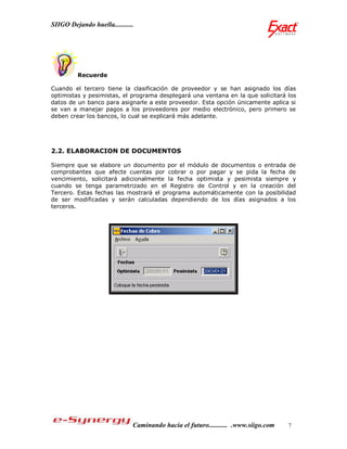 SIIGO Dejando huella...........




         Recuerde

Cuando el tercero tiene la clasificación de proveedor y se han asignado los días
optimistas y pesimistas, el programa desplegará una ventana en la que solicitará los
datos de un banco para asignarle a este proveedor. Esta opción únicamente aplica si
se van a manejar pagos a los proveedores por medio electrónico, pero primero se
deben crear los bancos, lo cual se explicará más adelante.




2.2. ELABORACION DE DOCUMENTOS

Siempre que se elabore un documento por el módulo de documentos o entrada de
comprobantes que afecte cuentas por cobrar o por pagar y se pida la fecha de
vencimiento, solicitará adicionalmente la fecha optimista y pesimista siempre y
cuando se tenga parametrizado en el Registro de Control y en la creación del
Tercero. Estas fechas las mostrará el programa automáticamente con la posibilidad
de ser modificadas y serán calculadas dependiendo de los días asignados a los
terceros.




                              Caminando hacia el futuro........... .www.siigo.com   7
 