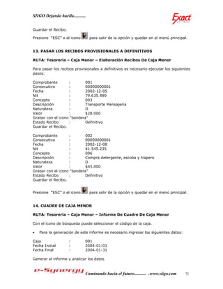SIIGO Dejando huella...........


Guardar el Recibo.

Presione “ESC” o el icono         para salir de la opción y quedar en el menú principal.


13. PASAR LOS RECIBOS PROVISIONALES A DEFINITIVOS

RUTA: Tesorería – Caja Menor – Elaboración Recibos De Caja Menor

Para pasar los recibos provisionales a definitivos es necesario ejecutar los siguientes
pasos:

Comprobante        :        001
Consecutivo        :        00000000001
Fecha              :        2002-12-05
Nit                :        79.635.489
Concepto           :        003
Descripción        :        Transporte Mensajería
Naturaleza         :        D
Valor              :        $28.000
Grabar con el icono “bandera”
Estado Recibo      :        Definitivo
Guardar el Recibo.

Comprobante        :        002
Consecutivo        :        00000000001
Fecha              :        2002-12-08
Nit                :        41.545.235
Concepto           :        006
Descripción        :        Compra detergente, escoba y trapero
Naturaleza         :        D
Valor              :        $45.000
Grabar con el icono “bandera”
Estado Recibo      :        Definitivo
Guardar el Recibo.


Presione “ESC” o el icono         para salir de la opción y quedar en el menú principal.


14. CUADRE DE CAJA MENOR

RUTA: Tesorería – Caja Menor – Informe De Cuadre De Caja Menor

Con el icono de búsqueda puede seleccionar el código de la caja.

   Para la generación de este informe es necesario ingresar los siguientes datos:

Caja                 :        001
Fecha Inicial        :        2004-01-01
Fecha Final          :        2004-01-31

Generar el informe y analizar los datos.



                              Caminando hacia el futuro........... .www.siigo.com     71
 