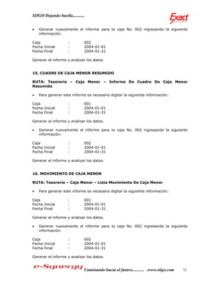 SIIGO Dejando huella...........


   Generar nuevamente el informe para la caja No. 002 ingresando la siguiente
    información:

Caja                 :        002
Fecha Inicial        :        2004-01-01
Fecha Final          :        2004-01-31

Generar el informe y analizar los datos.


15. CUADRE DE CAJA MENOR RESUMIDO

RUTA: Tesorería – Caja Menor – Informe De Cuadre De Caja Menor
Resumido

   Para generar este informe es necesario digitar la siguiente información:

Caja                 :        001
Fecha Inicial        :        2004-01-01
Fecha Final          :        2004-01-31

Generar el informe y analizar los datos.

   Generar nuevamente el informe para la caja No. 002 ingresando la siguiente
    información:

Caja                 :        002
Fecha Inicial        :        2004-01-01
Fecha Final          :        2004-01-31

Generar el informe y analizar los datos.


16. MOVIMIENTO DE CAJA MENOR

RUTA: Tesorería – Caja Menor – Lista Movimiento De Caja Menor

   Para generar este informe es necesario digitar la siguiente información:

Caja                 :        001
Fecha Inicial        :        2004-01-01
Fecha Final          :        2004-01-31

Generar el informe y analizar los datos.

   Generar nuevamente el informe para la caja No. 002 ingresando la siguiente
    información:

Caja                 :        002
Fecha Inicial        :        2004-01-01
Fecha Final          :        2004-01-31

Generar el informe y analizar los datos.


                              Caminando hacia el futuro........... .www.siigo.com   72
 