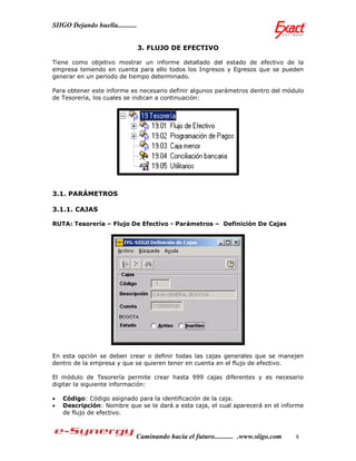 SIIGO Dejando huella...........


                                  3. FLUJO DE EFECTIVO

Tiene como objetivo mostrar un informe detallado del estado de efectivo de la
empresa teniendo en cuenta para ello todos los Ingresos y Egresos que se pueden
generar en un periodo de tiempo determinado.

Para obtener este informe es necesario definir algunos parámetros dentro del módulo
de Tesorería, los cuales se indican a continuación:




3.1. PARÁMETROS

3.1.1. CAJAS

RUTA: Tesorería – Flujo De Efectivo - Parámetros – Definición De Cajas




En esta opción se deben crear o definir todas las cajas generales que se manejen
dentro de la empresa y que se quieren tener en cuenta en el flujo de efectivo.

El módulo de Tesorería permite crear hasta 999 cajas diferentes y es necesario
digitar la siguiente información:

   Código: Código asignado para la identificación de la caja.
   Descripción: Nombre que se le dará a esta caja, el cual aparecerá en el informe
    de flujo de efectivo.



                              Caminando hacia el futuro........... .www.siigo.com   8
 