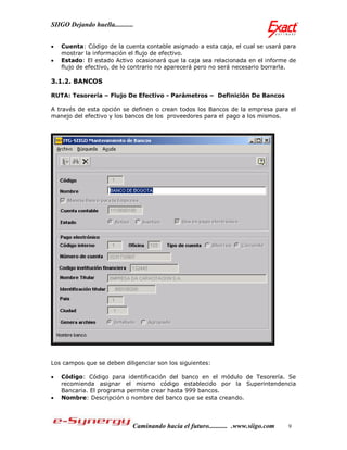 SIIGO Dejando huella...........


   Cuenta: Código de la cuenta contable asignado a esta caja, el cual se usará para
    mostrar la información el flujo de efectivo.
   Estado: El estado Activo ocasionará que la caja sea relacionada en el informe de
    flujo de efectivo, de lo contrario no aparecerá pero no será necesario borrarla.

3.1.2. BANCOS

RUTA: Tesorería – Flujo De Efectivo - Parámetros – Definición De Bancos

A través de esta opción se definen o crean todos los Bancos de la empresa para el
manejo del efectivo y los bancos de los proveedores para el pago a los mismos.




Los campos que se deben diligenciar son los siguientes:

   Código: Código para identificación del banco en el módulo de Tesorería. Se
    recomienda asignar el mismo código establecido por la Superintendencia
    Bancaria. El programa permite crear hasta 999 bancos.
   Nombre: Descripción o nombre del banco que se esta creando.




                              Caminando hacia el futuro........... .www.siigo.com   9
 