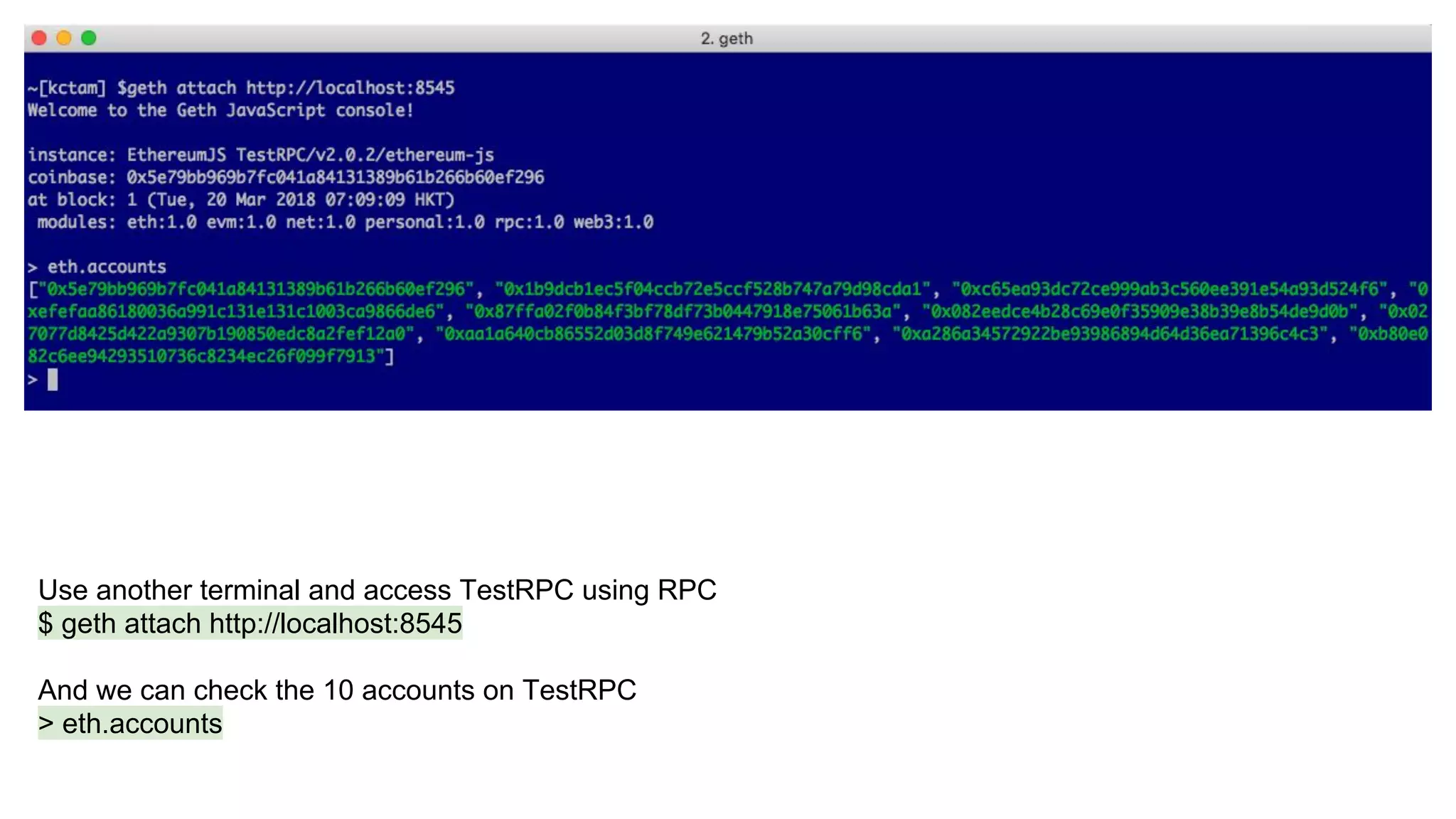 Use another terminal and access TestRPC using RPC
$ geth attach http://localhost:8545
And we can check the 10 accounts on TestRPC
> eth.accounts
 