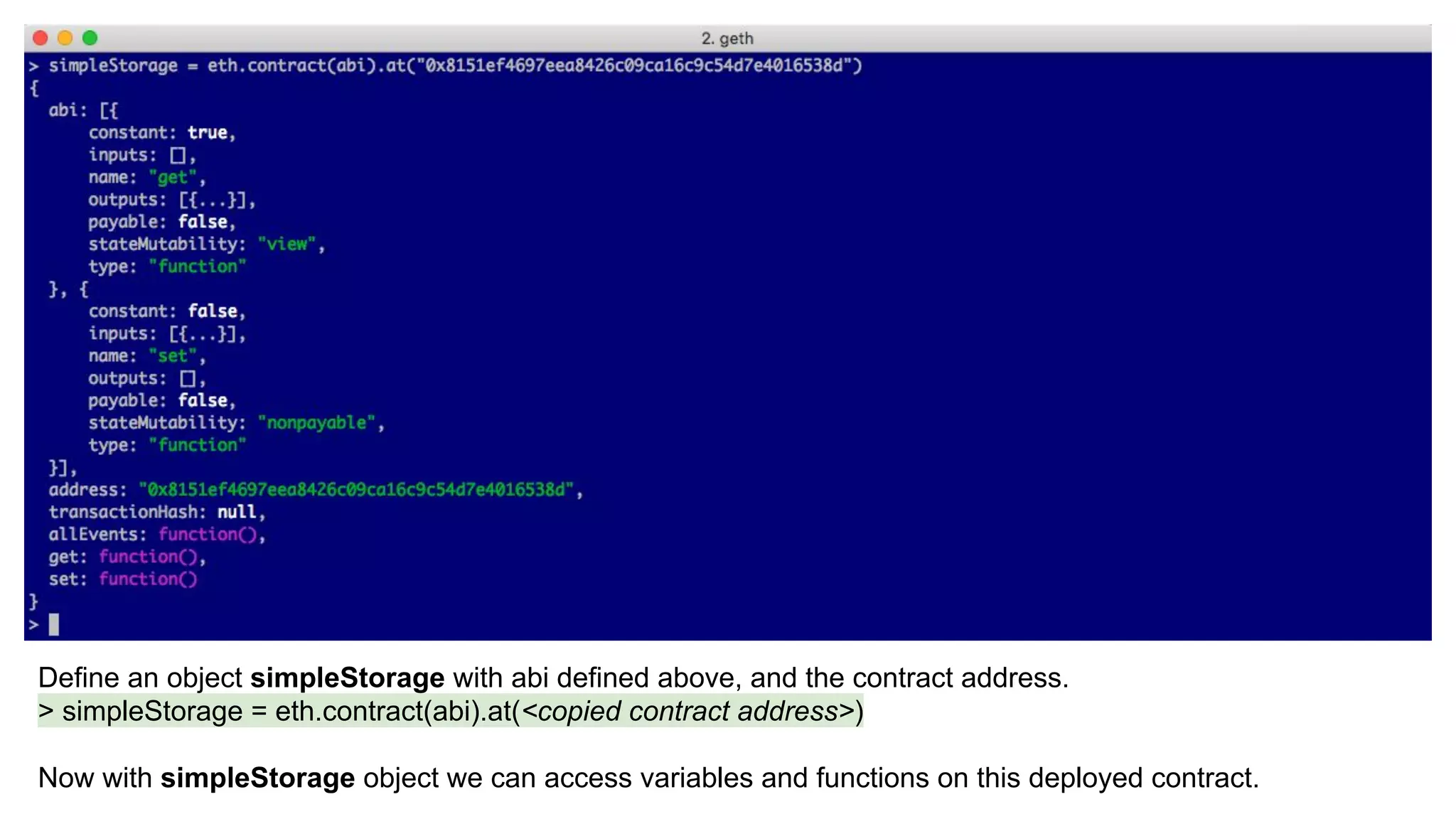 Define an object simpleStorage with abi defined above, and the contract address.
> simpleStorage = eth.contract(abi).at(<copied contract address>)
Now with simpleStorage object we can access variables and functions on this deployed contract.
 
