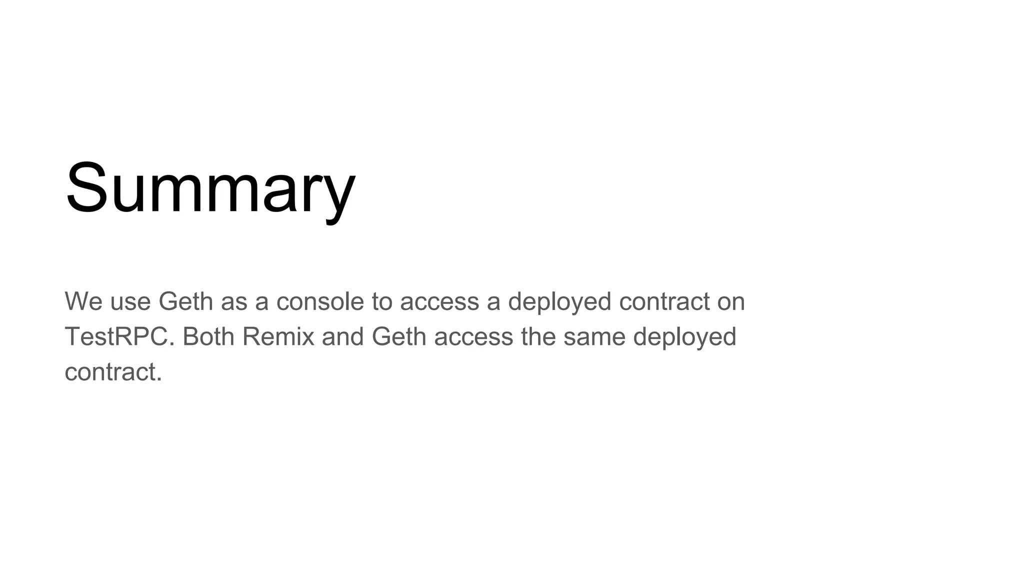 Summary
We use Geth as a console to access a deployed contract on
TestRPC. Both Remix and Geth access the same deployed
contract.
 