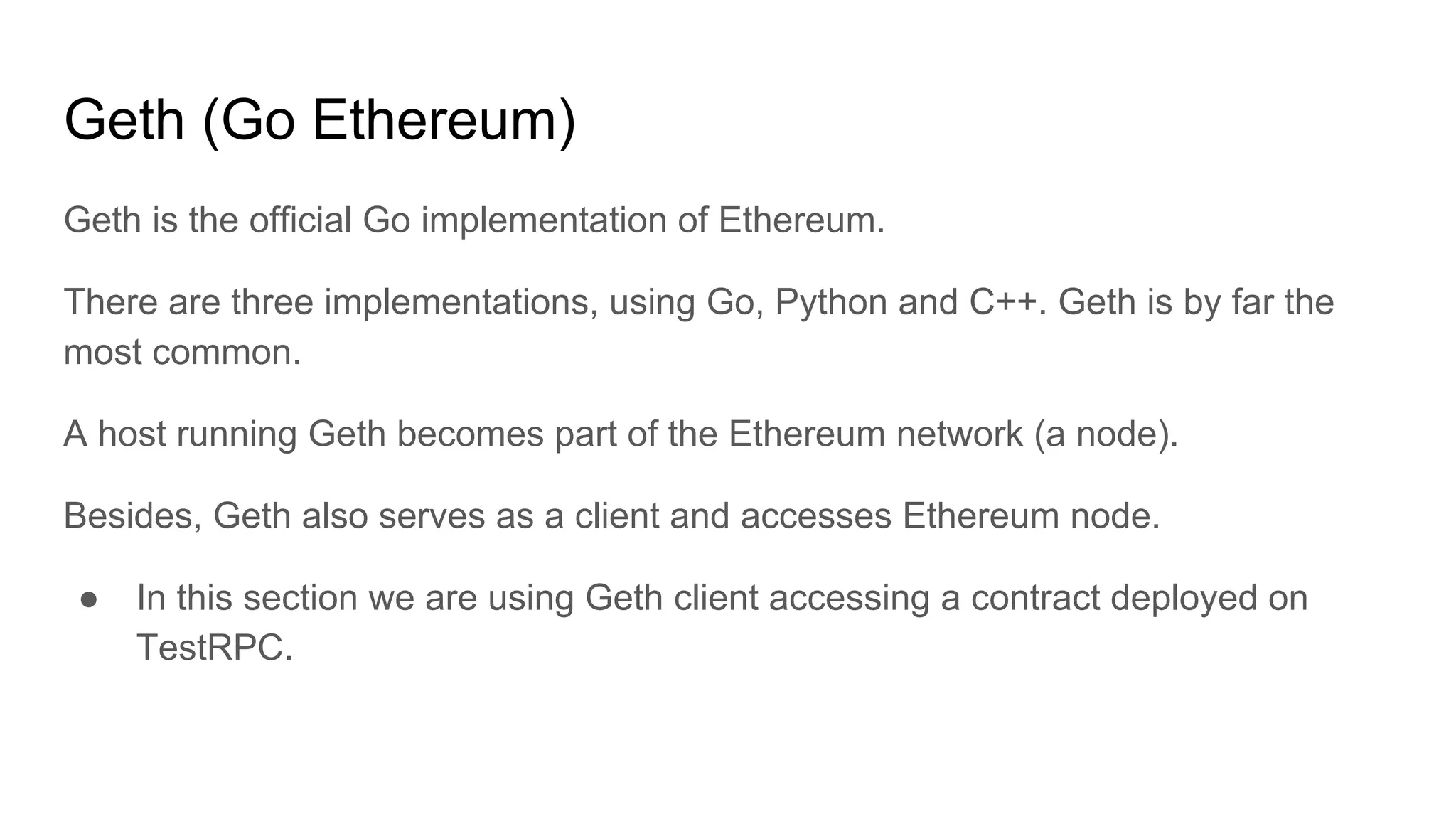 Geth (Go Ethereum)
Geth is the official Go implementation of Ethereum.
There are three implementations, using Go, Python and C++. Geth is by far the
most common.
A host running Geth becomes part of the Ethereum network (a node).
Besides, Geth also serves as a client and accesses Ethereum node.
● In this section we are using Geth client accessing a contract deployed on
TestRPC.
 