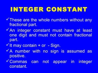 INTEGER CONSTANT
These are the whole numbers without any
fractional part.
An integer constant must have at least
one digit and must not contain fractional
part.
It may contain + or - Sign.
A number with no sign is assumed as
positive.
Commas can not appear in integer
constant.
 