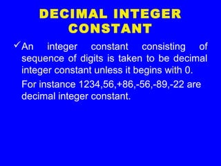 DECIMAL INTEGER
CONSTANT
An integer constant consisting of
sequence of digits is taken to be decimal
integer constant unless it begins with 0.
For instance 1234,56,+86,-56,-89,-22 are
decimal integer constant.
 