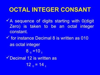OCTAL INTEGER CONSANT
A sequence of digits starting with 0(digit
Zero) is taken to be an octal integer
constant.
 for instance Decimal 8 is written as 010
as octal integer
8 10 =10 8
Decimal 12 is written as
12 10 = 14 8
 