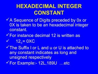 HEXADECIMAL INTEGER
CONSTANT
A Sequence of Digits preceded by 0x or
0X is taken to be an hexadecimal integer
constant.
For instance decimal 12 is written as
 1210 = 0XC
The Suffix l or L and u or U is attached to
any constant indicates as long and
unsigned respectively
For Example:- 12L,189U …etc
 