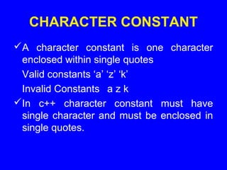 CHARACTER CONSTANT
A character constant is one character
enclosed within single quotes
Valid constants ‘a’ ‘z’ ‘k’
Invalid Constants a z k
In c++ character constant must have
single character and must be enclosed in
single quotes.
 
